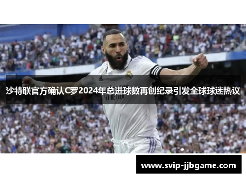 沙特联官方确认C罗2024年总进球数再创纪录引发全球球迷热议
